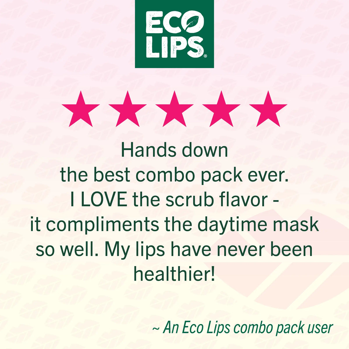 Eco Lips Customer 5 star rating with 5 pink stars on a light pink background stating Hands down the best combo pack ever. I LOVE the scrub flavor - it compliments the daytime mask so well. My lips have never been healthier! 